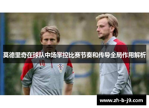 莫德里奇在球队中场掌控比赛节奏和传导全局作用解析