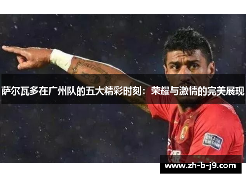 萨尔瓦多在广州队的五大精彩时刻：荣耀与激情的完美展现