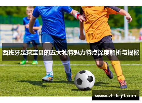 西班牙足球宝贝的五大独特魅力特点深度解析与揭秘