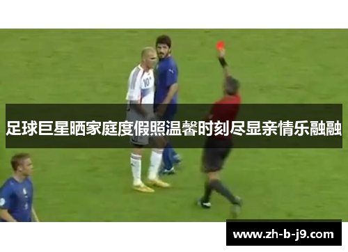 足球巨星晒家庭度假照温馨时刻尽显亲情乐融融