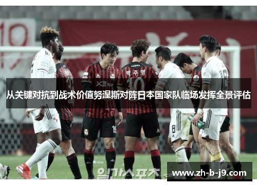 从关键对抗到战术价值努涅斯对阵日本国家队临场发挥全景评估