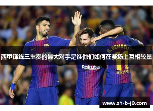 西甲锋线三重奏的最大对手是谁他们如何在赛场上互相较量 西甲锋线三重奏的最大对手是谁他们如何在赛场上互相较量