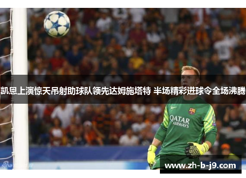 凯恩上演惊天吊射助球队领先达姆施塔特 半场精彩进球令全场沸腾 凯恩上演惊天吊射助球队领先达姆施塔特 半场精彩进球令全场沸腾