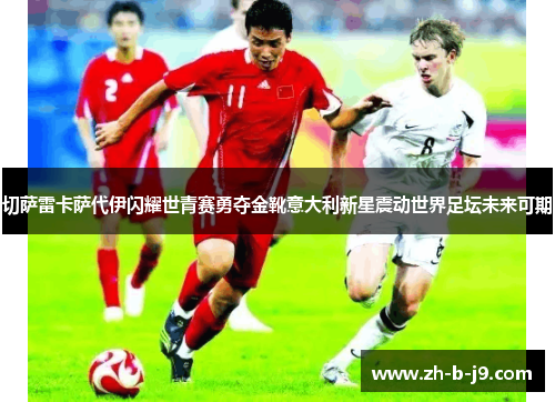 切萨雷卡萨代伊闪耀世青赛勇夺金靴意大利新星震动世界足坛未来可期 切萨雷卡萨代伊闪耀世青赛勇夺金靴意大利新星震动世界足坛未来可期