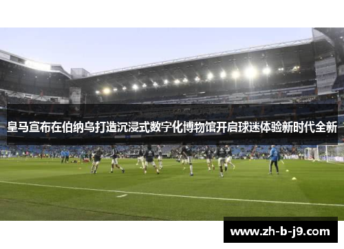 皇马宣布在伯纳乌打造沉浸式数字化博物馆开启球迷体验新时代全新