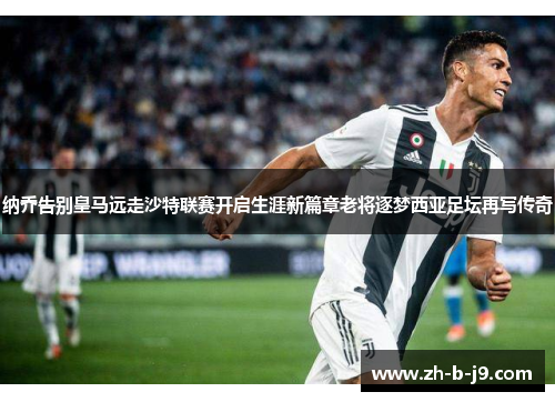 纳乔告别皇马远走沙特联赛开启生涯新篇章老将逐梦西亚足坛再写传奇